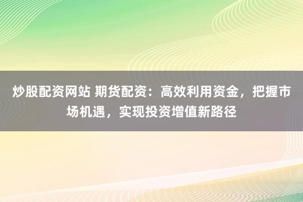 炒股配资网站 期货配资：高效利用资金，把握市场机遇，实现投资增值新路径