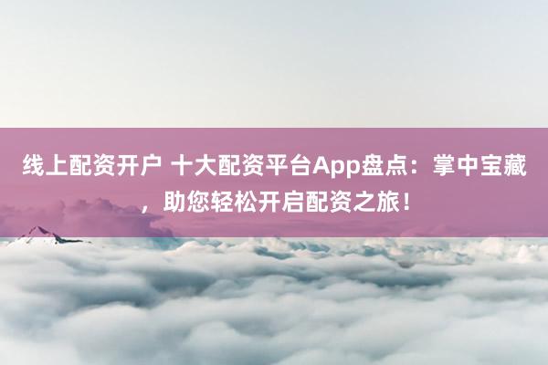 线上配资开户 十大配资平台App盘点：掌中宝藏，助您轻松开启配资之旅！