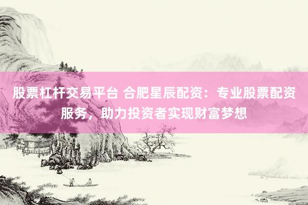 股票杠杆交易平台 合肥星辰配资：专业股票配资服务，助力投资者实现财富梦想