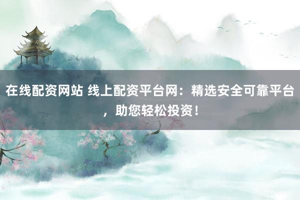 在线配资网站 线上配资平台网：精选安全可靠平台，助您轻松投资！