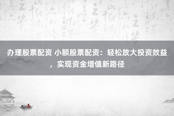 办理股票配资 小额股票配资：轻松放大投资效益，实现资金增值新路径