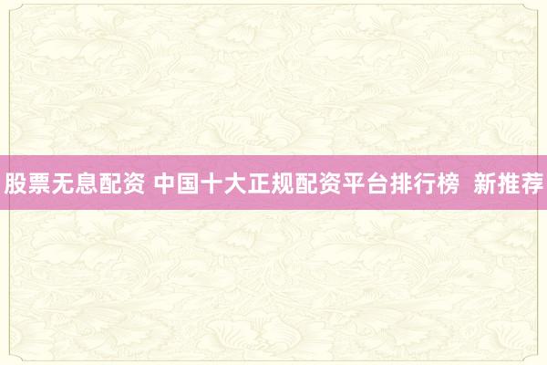 股票无息配资 中国十大正规配资平台排行榜  新推荐