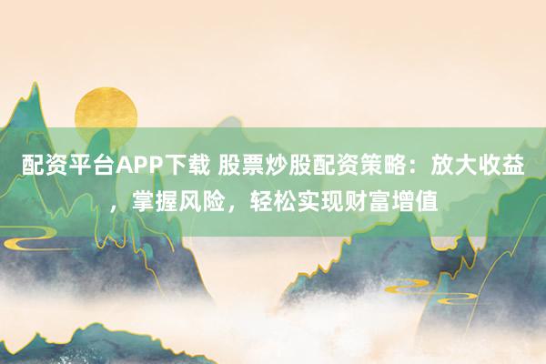 配资平台APP下载 股票炒股配资策略：放大收益，掌握风险，轻松实现财富增值