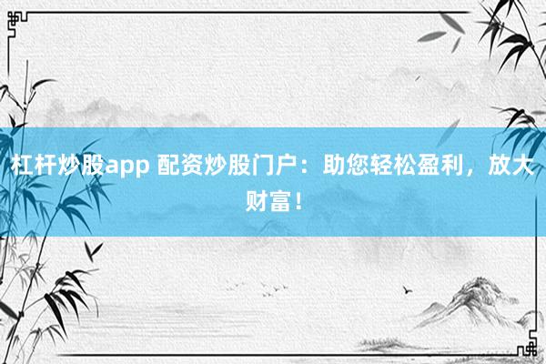 杠杆炒股app 配资炒股门户：助您轻松盈利，放大财富！