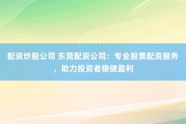 配资炒股公司 东莞配资公司：专业股票配资服务，助力投资者稳健盈利