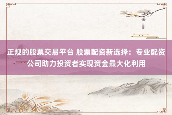 正规的股票交易平台 股票配资新选择：专业配资公司助力投资者实现资金最大化利用