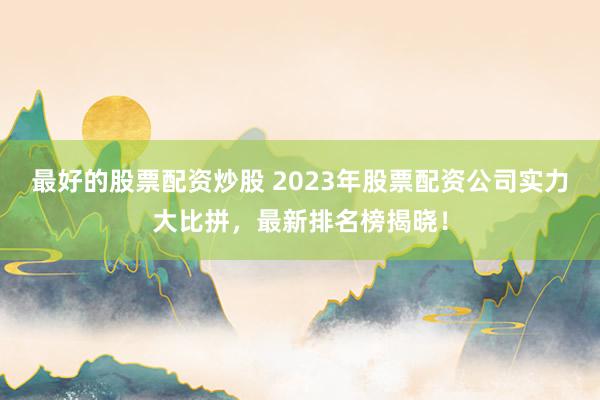 最好的股票配资炒股 2023年股票配资公司实力大比拼，最新排名榜揭晓！