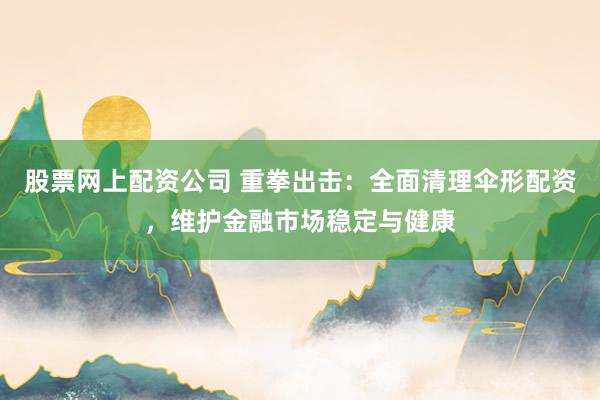 股票网上配资公司 重拳出击：全面清理伞形配资，维护金融市场稳定与健康