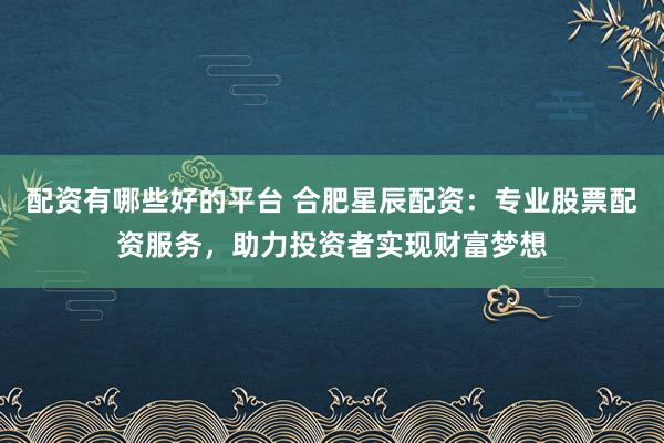 配资有哪些好的平台 合肥星辰配资：专业股票配资服务，助力投资者实现财富梦想