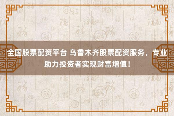 全国股票配资平台 乌鲁木齐股票配资服务，专业助力投资者实现财富增值！