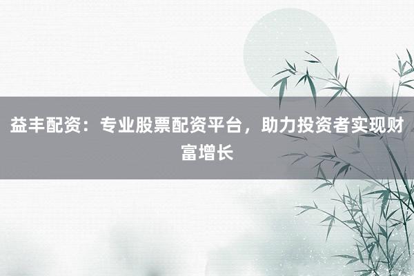 益丰配资：专业股票配资平台，助力投资者实现财富增长