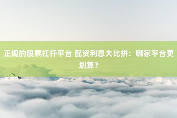 正规的股票杠杆平台 配资利息大比拼：哪家平台更划算？