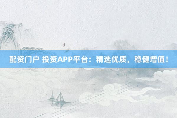 配资门户 投资APP平台：精选优质，稳健增值！