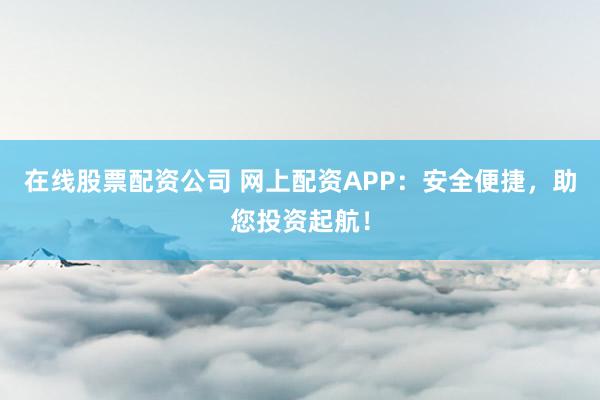 在线股票配资公司 网上配资APP：安全便捷，助您投资起航！