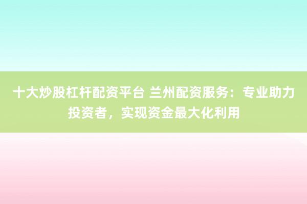 十大炒股杠杆配资平台 兰州配资服务：专业助力投资者，实现资金最大化利用