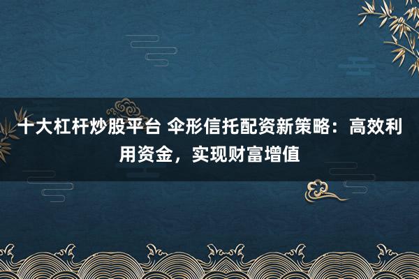 十大杠杆炒股平台 伞形信托配资新策略：高效利用资金，实现财富增值