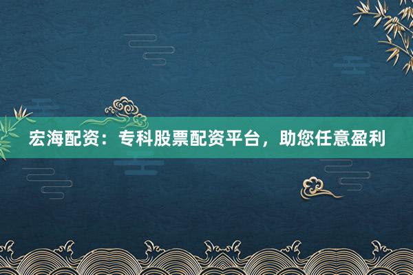宏海配资：专科股票配资平台，助您任意盈利