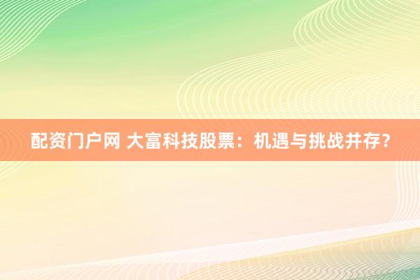 配资门户网 大富科技股票：机遇与挑战并存？