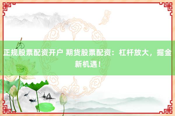 正规股票配资开户 期货股票配资：杠杆放大，掘金新机遇！