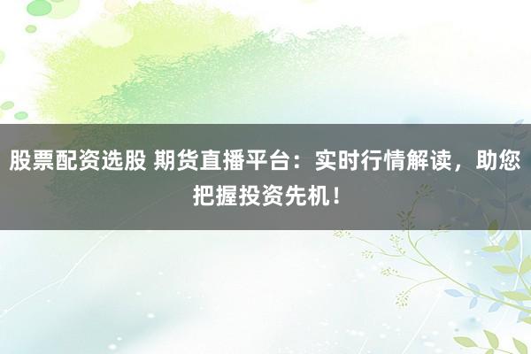 股票配资选股 期货直播平台：实时行情解读，助您把握投资先机！