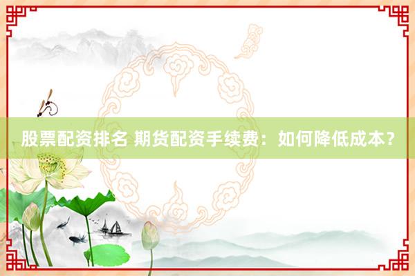 股票配资排名 期货配资手续费：如何降低成本？