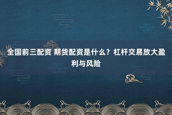 全国前三配资 期货配资是什么？杠杆交易放大盈利与风险