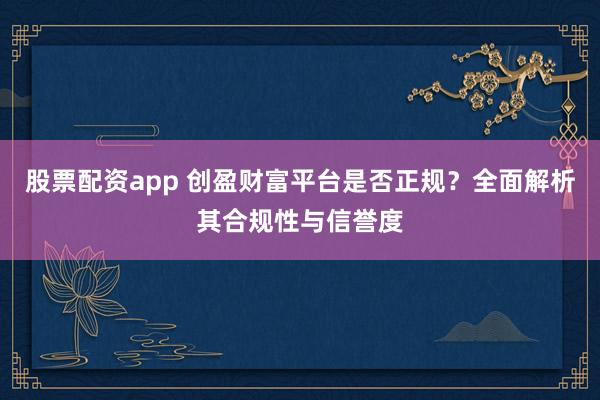股票配资app 创盈财富平台是否正规？全面解析其合规性与信誉度