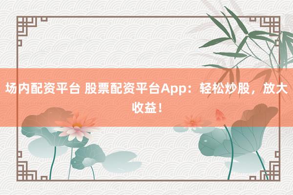 场内配资平台 股票配资平台App：轻松炒股，放大收益！