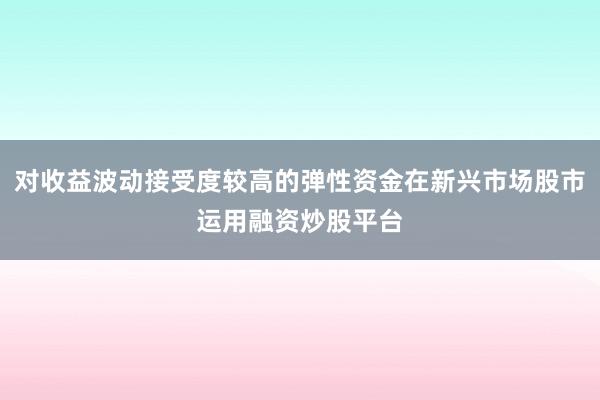 对收益波动接受度较高的弹性资金在新兴市场股市运用融资炒股平台