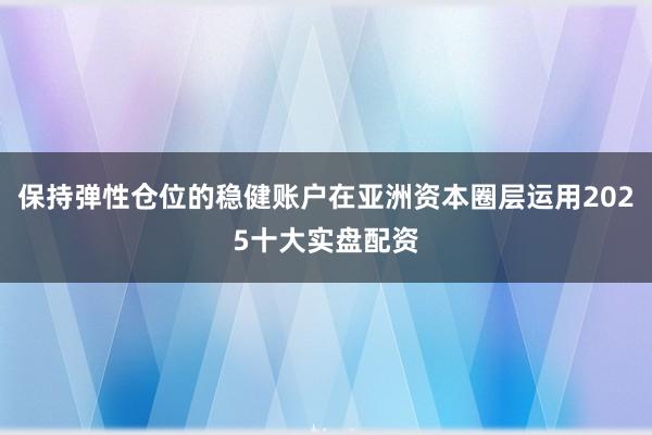 保持弹性仓位的稳健账户在亚洲资本圈层运用2025十大实盘配资