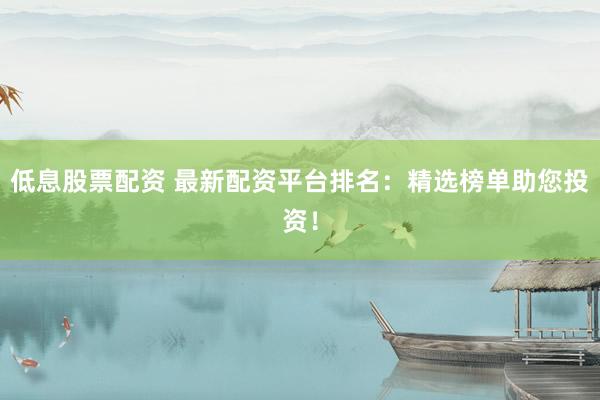 低息股票配资 最新配资平台排名：精选榜单助您投资！