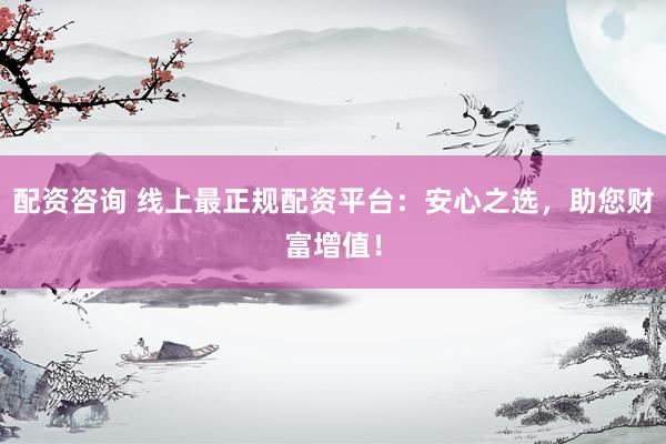 配资咨询 线上最正规配资平台：安心之选，助您财富增值！